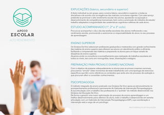 EXPLICAÇÕES (básico, secundário e superior)
A título individual ou em grupo, para o ensino básico, secundário e superior, a todas as
disciplinas e de acordo com as exigências das matrizes curriculares vigentes. Com este serviço
pretende-se promover o alto rendimento escolar dos alunos, apostando na aquisição e
desenvolvimento de competências transversais, bem como a promoção de métodos de estudo/
trabalho adaptados à singularidade das caraterísticas cognitivas e afetivas de cada aluno.
ESTUDO ACOMPANHADO (1º, 2º e 3º ciclo)
Procura-se acompanhar o dia a dia das tarefas escolares dos alunos melhorando o seu
rendimento escolar, promovendo a autonomia e a responsabilidade do aluno no seu processo
de aprendizagem.
ENSINO SUPERIOR
Os Ginásios Da Vinci selecionam professores graduandos e mestrandos com grande conhecimento
das matérias do ensino superior para oferecer aos alunos um atendimento prático e eficiente,
facilitando a compreensão das matérias e preparando os alunos para um leque variado de
disciplinas do ensino superior.
Atuamos ainda na consultoria e aconselhamento para realização de trabalhos escolares em
todos os níveis, tais como em monografias, teses, dissertações e estágios.
PREPARAÇÃO PARA PROVAS E EXAMES NACIONAIS
Com o objetivo de preparar adequadamente os alunos para as provas e exames nacionais,
procuramos “simular” estes momentos de teste trabalhando com uma tipologia de exercícios
específicos que têm como referência os conteúdos que serão alvo do processo de avaliação e
que procuram aferir e consolidar conhecimentos.
PSICOPEDAGOGIA
O método integrado de ensino praticado nos Ginásios Da Vinci apoia-se estruturalmente no
acompanhamento profissional e permanente do Gabinete de Intervenção Psicopedagógica.
A sua articulação com o trabalho dos professores é o “pulmão” do método desenvolvido nos
Ginásios da Educação Da Vinci.
De forma a garantir uma maior optimização do processo de ensino-aprendizagem e um
melhor desenvolvimento psico-afectivo do aluno, todo o trabalho é desenvolvido em estreita
articulação com um Gabinete de Intervenção Psicopedagógica (GIP), cuja coordenação e
intervenção está a cargo de um psicólogo.
apoio
escolar
ALTO RENDIMENTO
MULTISSERVIÇOS DE EDUCAÇÃO
 