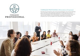 Formação
profissional
FORMAÇÃO PROFISSIONAL (Particulares e Empresas)
Na esteira da promoção do valor social da aprendizagem e da consciencialização
para a importância da qualificação profissional e da elevação dos níveis de
literacia da população adulta disponibilizamos um leque diversificado de cursos
que procuram adequar-se às necessidades e expetativas das pessoas e das
empresas, bem como às exigências dos diferentes setores de atividade.
MULTISSERVIÇOS DE EDUCAÇÃO
 