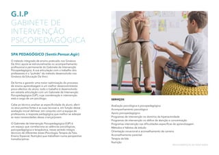 G.I.P
GABINETE DE
INTERVENÇÃO
PSICOPEDAGÓGICA
SPA PEDAGÓGICO (Sentir.Pensar.Agir)
O método integrado de ensino praticado nos Ginásios
Da Vinci apoia-se estruturalmente no acompanhamento
profissional e permanente do Gabinete de Intervenção
Psicopedagógica. A sua articulação com o trabalho dos
professores é o “pulmão” do método desenvolvido nos
Ginásios da Educação Da Vinci.
De forma a garantir uma maior optimização do processo
de ensino-aprendizagem e um melhor desenvolvimento
psico-afectivo do aluno, todo o trabalho é desenvolvido
em estreita articulação com um Gabinete de Intervenção
Psicopedagógica (GIP), cuja coordenação e intervenção
está a cargo de um psicólogo.
Cabe ao técnico analisar as especificidade do aluno, aferir
os seus pontos fortes e as suas lacunas e, em função dessa
avaliação inicial delinear, em conjunto com a equipa de
professores, a resposta pedagógica que melhor se adeqúe
às reais necessidades dessa criança/jovem.
O Gabinete de Intervenção Psicopedagógica (GIP) é
um espaço que correlaciona as valências psicológicas,
psicopedagógica e terapêutica, nesse sentido integra
técnicos de diferentes áreas (Psicologia, Terapia da Fala,
Ensino Especial, Nutrição) que trabalham numa perspectiva
transdisciplinar.
SERVIÇOS
Avaliação psicológica e psicopedagógica
Acompanhamento psicológico
Apoio psicopedagógico
Programas de intervenção no domínio da hiperactividade
Programas de intervenção no défice de atenção e concentração
Programas intervenção nas dificuldades específicas de aprendizagem
Métodos e hábitos de estudo
Orientação vocacional e aconselhamento de carreira
Aconselhamento parental
Terapia da fala
Nutrição
MULTISSERVIÇOS DE EDUCAÇÃO
 