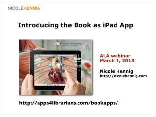Introducing the Book as iPad App



                             ALA webinar
                             March 1, 2013

                             Nicole Hennig
                             http://nicolehennig.com




http://apps4librarians.com/bookapps/
 