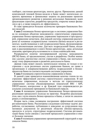тооборот, системная архитектура, многое другое. Применение данной
комплексной типовой бизнес-модели в банке может значительно со-
кратить временные и финансовые затраты на реализацию проектов
организационного развития и решения актуальных банковских задач
(реализация стратегии, разработка продуктов, открытие новых филиа-
лов и др.), а также повысить их эффективность.
  В главе приводится большое количество примеров банковских биз-
нес-моделей.
  Глава 2 посвящена бизнес-архитектуре и системам управления бан-
ка по основным объектам менеджмента: стратегическое управление,
управление бизнес-процессами, управление персоналом и оргструкту-
рой, управление качеством. Для каждой системы управления рассмот-
рены её основные содержательные элементы (бизнес-модели и регла-
менты), задействованные в ней подразделения банка, функционирова-
ние и автоматизация системы. Для всех подразделений банка, входя-
щих в рассматриваемую в книге бизнес-архитектуру, даны детальные
описания, критерии результативности и схемы взаимодействия.
  Раскрывается понятие интегрированной системы менеджмента
(ИСМ) банка, её предназначение, состав и разработка. Особое внима-
ние уделено диагностике систем управления в банке, как неотъемле-
мому этапу формализации и развития деятельности банка.
  Данная глава может оказать значительную помощь не только в по-
строении с нуля различных систем управления банком, но также в
организации и совершенствовании работы подразделений и бизнес-
процессов банка по соответствующим системам управления.
  Глава 3 посвящена стратегическому управлению в банке.
  В данной главе приводится взаимосвязанная цепочка этапов по по-
строению эффективной системы стратегического управления. В неё
включены современные подходы и методы по стратегическому
управлению: система сбалансированных показателей BSC / KPI,
SWOT-анализ, контроллинг и др. Каждый этап сопровождается ре-
альными успешными примерами из банковской отрасли.
  Глава 4 посвящена управлению банковскими бизнес-процессами,
реализации процессного подхода на практике. Подробно рассказыва-
ется, как с нуля описать бизнес-процессы в банке, а затем их анализи-
ровать и оптимизировать.
  Вторая часть главы посвящена построению эффективной системы
регламентации банка. Рассмотрены следующие ключевые задачи: раз-
работка, согласование, публикация и доведение до сотрудников нор-
мативных документов по различным областям (бизнес-процессы,
продукты и услуги, структурные подразделения). Система регламен-
тации банка тесно связана с системой процессного управления и име-
ет большое значение.
  Глава 5 посвящена управлению организационной структурой и пер-
соналом банка.

10
 