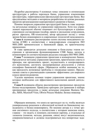 Подробно рассмотрены 4 основных темы: описание и оптимизация
оргструктуры и работы персонала банка, управление изменениями
оргструктуры, территориальная (филиальная) оргструктура банка. Все
предлагаемые методики и материалы разработаны на основе реальных
проектов организационно-корпоративного развития в банках.
  Помимо вопросов управления оргструктурой банка в главе затрону-
ты актуальные вопросы по управлению персоналом. Хотя под управ-
лением персоналом обычно понимают его бухгалтерскую и админи-
стративную составляющие (подбор, прием и увольнение сотрудников,
расчет зарплаты, HR-технологии), автор предлагает взгляд с точки
зрения бизнес-инжиниринга и современных технологий менеджмента.
  Глава 6 посвящена рассмотрению основ системы менеджмента ка-
чества (СМК) в соответствии с международным стандартом ISO
9001:2008 применительно к банковской сфере, их практическому
применению.
  В главе приводится детальное описание и блок-схемы этапов по-
строения и организации функционирование СМК банка, цитаты и
комментарии по соответствующим разделам стандарта ISO 9001:2008.
  Глава 7 посвящена управлению проектами в коммерческих банках.
Предлагается методика управления проектами, практические советы и
примеры, как организовать проект, осуществлять и контролировать
его выполнение, достигать запланированных результатов с учётом
специфики банковской сферы. Обращается особое внимание на то,
как преодолеть возможные проблемы и «подводные камни». Предла-
гаемые советы и рекомендации одинаково эффективны для широкого
класса проектов развития.
  Уделено внимание основам теории управления проектами, знание
которых необходимо для эффективного выполнения данной деятель-
ности
  Глава 8 посвящена общему рассмотрению программных продуктов
бизнес-моделирования. Приведены критерии для сравнения и выбора
программных продуктов, а также детальные описания: Business Stu-
dio, ARIS, Microsoft Visio, ERwin Process Modeler, Бизнес-инженер.



  Обращаем внимание, что книга не претендует на то, чтобы являться
универсальным решением и абсолютной истиной по банковскому ме-
неджменту и бизнес-инжинирингу. По мнению автора и с точки зре-
ния системного подхода, в соответствии с которым написана книга,
главное – это видеть и понимать системную картину, а отдельные её
элементы (понятия, методы, решения, связи) могут видоизменяться,
совершенствоваться и должны подстраиваться под конкретные зада-
чи.


                                                               11
 
