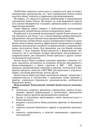 Любой банк уникален в своем роде и у каждого есть свои отличия и
конкурентные преимущества, но у всех коммерческих банков можно
выделить общие элементы в управлении и функционировании.
  Во-первых, это диктуется едиными требованиями и нормативными
документами Банка России. Во-вторых, во всей банковской отрасли
есть единые общепринятые стандарты, принципы работы и успешные
практические решения.
  Таким образом, можно говорить о необходимости использования
комплексной типовой бизнес-модели коммерческого банка.
  Разработкой и постоянной актуализацией данной бизнес-модели ав-
тор занимается уже более 5 лет с использованием профессионального
программного продукта бизнес-моделирования Business Studio.
  Комплексная типовая бизнес-модель коммерческого банка [1] (далее
Бизнес-модель Банка) является эффективным инструментом и инфор-
мационно-методическим пособием по формализации и совершенство-
ванию деятельности банка. Она применима, как для банков, которые
начинают с нуля описание бизнес-процессов и формализацию дея-
тельности, так и для банков, которые продолжают актуализировать и
совершенствовать уже описанные бизнес-процессы и другие элемен-
ты банковской деятельности.
  Бизнес-модель Банка содержит успешные практики и решения, мо-
дели, документы, регламенты по основным областям менеджмента и
бизнес-инжиниринга в банке: стратегия и BSC / KPI, бизнес-
процессы, организационная структура и персонал, методология и бан-
ковские продукты, качество и ISO 9000, регламентация и документо-
оборот, системная архитектура, многое другое.
  Бизнес-модель Банка регулярно пополняется новыми элементами и
совершенствуется в соответствии с появлением новых решений и
практик, изменением банковского законодательства, особенностей
банковского рынка.
  Использование Комплексной типовой бизнес-модели позволяет
банку:
    значительно сократить временные и финансовые затраты на реа-
    лизацию проекта формализации и оптимизации деятельности
    банка и других проектов организационного развития;
    быстро и качественно проектировать новые продукты/услуги и
    бизнес-процессы;
    внедрить в деятельность банка успешные практики из банковской
    отрасли;
    повысить качество банковского сервиса и внутренней деятельно-
    сти;
    повысить оперативность и качество принимаемых управленче-
    ских решений.



                                                               15
 