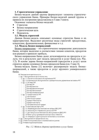 1. Стратегическое управление
  Бизнес-модели данной группы формализуют элементы стратегиче-
ского управления банка. Примеры бизнес-моделей данной группы и
правила их построения представлены в Главе 3 книги.
  Основные элементы бизнес-моделей:
     Стратегия
     Бизнес-направление
     Стратегическая цель
     Показатель
  1.1. Модель стратегий
  Данная бизнес-модель описывает основные стратегии банка и их
характеристики. Выделяют различные виды стратегий: продуктовые,
клиентские, функциональные, финансовые и т.д.
  1.2. Модель бизнес-направлений
  Бизнес-направление – это стратегическое направление деятельности
банка, которое выделено в соответствии типами клиентов, продуктов
или рынков и приносит прибыль.
  Бизнес-направления банка далее детализируются на продукты и ус-
луги, что в результате дает модель продуктов и услуг банка (см. Рис.
1.2). В основе дерева бизнес-направлений (продуктов и услуг) затем
строится дерево основных бизнес-процессов банка (см. Главу 4).
  Бизнес-модель Банка [1] включает расширенную модель бизнес-
направлений, а также продуктов и услуг крупного универсального
банка.




            Рис. 1.2. Модель (дерево) продуктов и услуг банка

18
 