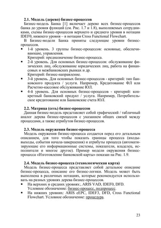 2.1. Модель (дерево) бизнес-процессов
  Бизнес-модель Банка [1] включает дерево всех бизнес-процессов
банка до уровня функций (см. Рис. 1.7 и 1.8), выполняемых сотрудни-
ками, схемы бизнес-процессов верхнего и среднего уровня в нотации
IDEF0, нижнего уровня – в нотации Cross Functional Flowchart.
  В Бизнес-модели Банка приняты следующие уровни бизнес-
процессов.
    1-й уровень. 3 группы бизнес-процессов: основные, обеспечи-
    вающие, управления.
    Критерий: предназначение бизнес-процесса.
    2-й уровень. Для основных бизнес-процессов: обслуживание фи-
    зических лиц, обслуживание юридических лиц, работа на финан-
    совых и межбанковских рынках и др.
    Критерий: бизнес-направление.
    3-й уровень. Для основных бизнес-процессов - критерий: тип бан-
    ковского продукта / услуги. Например, Кредитование ФЛ или
    Расчетно-кассовое обслуживание ЮЛ.
    4-й уровень. Для основных бизнес-процессов - критерий: кон-
    кретный банковский продукт / услуга. Например, Потребитель-
    ское кредитование или Банковские счета ЮЛ.

  2.2. Матрица (сеть) бизнес-процессов
  Данная бизнес-модель представляет собой графический / табличный
аналог дерева бизнес-процессов с указанием общих связей между
процессами, а также атрибутов бизнес-процессов.

  2.3. Модель окружения бизнес-процесса
  Модель окружения бизнес-процесса создается перед его детальным
описанием, для того чтобы показать границы процесса (входы-
выходы, события начала-завершения) и атрибуты процесса (автомати-
зирующие его информационные системы, показатели, владелец, ис-
полнители и многое другое). Пример модели окружения бизнес-
процесса «Изготовление банковской карты» показан на Рис. 1.9.

  2.4. Модель бизнес-процесса (технологическая карта)
  Модель бизнес-процесса представляет собой детальное описание
бизнес-процесса, описание его бизнес-логики. Модель может быть
выполнена в различных нотациях, которые рекомендуется использо-
вать на разных уровнях дерева бизнес-процессов.
    На верхних и средних уровнях:, ARIS VAD, IDEF0, DFD.
    Условное обозначение: бизнес-процесс, подпроцесс.
    На нижних уровнях: ARIS eEPC, IDEF3, DFD, Cross Functional
    Flowchart. Условное обозначение: процедура.



                                                                23
 