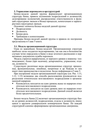 3. Управление персоналом и оргструктурой
  Бизнес-модели данной группы формализуют организационную
структуру банка, правила подчинения подразделений и должностей,
делегирование полномочий, распределение ответственности и функ-
ций структурных звеньев в бизнес-процессах, компетенции и характе-
ристики структурных звеньев.
  Основные элементы бизнес-моделей данной группы:
     Подразделение
     Должность
     Бизнес-роль
     Требование к компетенциям
  Примеры бизнес-моделей данной группы и правила их построения
представлены в Главе 5 книги.

  3.1. Модель организационной структуры
  Одна из важнейших бизнес-моделей. Организационная структура
наиболее легко поддается моделированию, так как она в большинстве
случаев четко определена в банке в виде штатного расписания и нор-
мативных документов службы персонала.
  Модель строится иерархически, от верхнего уровня к нижнему: топ-
менеджмент, блоки (при наличии), департаменты, управления, отде-
лы, должности.
  Существуют различные виды организационные структур: процесс-
ные, функциональные, линейные, матричные и др. Каждая из них
имеет свои преимущества и недостатки. Более информация в Главе 5.
  При построении модели организационной структуры (см. Рис. 1.11,
1.12, 1.13) возможны два способа расположения руководителя под-
разделения относительно возглавляемого подразделения в организа-
ционной иерархии:
    Руководитель находится на один уровень выше по иерархии отно-
    сительно возглавляемого подразделения.
    Руководитель находится на один уровень вниз по иерархии отно-
    сительно возглавляемого подразделения. Данный способ является
    более предпочтительным.

  Бизнес-модель Банка [1] включает организационную структуру бан-
ка до уровня должностей, подразделения, отделы и должности, имею-
щиеся в крупном универсальном коммерческом банке. По каждой
структурной единице сформированы организационные диаграммы.




                                                               27
 