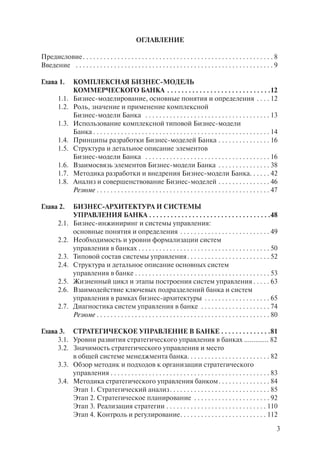 ОГЛАВЛЕНИЕ

Предисловие . . . . . . . . . . . . . . . . . . . . . . . . . . . . . . . . . . . . . . . . . . . . . . . . . . . . . . . 8
Введение . . . . . . . . . . . . . . . . . . . . . . . . . . . . . . . . . . . . . . . . . . . . . . . . . . . . . . . . . 9

Глава 1.        КОМПЛЕКСНАЯ БИЗНЕС-МОДЕЛЬ
                КОММЕРЧЕСКОГО БАНКА . . . . . . . . . . . . . . . . . . . . . . . . . . . . .12
        1.1.    Бизнес-моделирование, основные понятия и определения . . . . 12
        1.2.    Роль, значение и применение комплексной
                Бизнес-модели Банка . . . . . . . . . . . . . . . . . . . . . . . . . . . . . . . . . . . . 13
        1.3.    Использование комплексной типовой Бизнес-модели
                Банка . . . . . . . . . . . . . . . . . . . . . . . . . . . . . . . . . . . . . . . . . . . . . . . . . . . 14
        1.4.    Принципы разработки Бизнес-моделей Банка . . . . . . . . . . . . . . . 16
        1.5.    Структура и детальное описание элементов
                Бизнес-модели Банка . . . . . . . . . . . . . . . . . . . . . . . . . . . . . . . . . . . . 16
        1.6.    Взаимосвязь элементов Бизнес-модели Банка . . . . . . . . . . . . . . . 38
        1.7.    Методика разработки и внедрения Бизнес-модели Банка. . . . . . 42
        1.8.    Анализ и совершенствование Бизнес-моделей . . . . . . . . . . . . . . . 46
                Резюме . . . . . . . . . . . . . . . . . . . . . . . . . . . . . . . . . . . . . . . . . . . . . . . . . . 47

Глава 2.        БИЗНЕС-АРХИТЕКТУРА И СИСТЕМЫ
                УПРАВЛЕНИЯ БАНКА . . . . . . . . . . . . . . . . . . . . . . . . . . . . . . . . . .48
        2.1.    Бизнес-инжиниринг и системы управления:
                основные понятия и определения . . . . . . . . . . . . . . . . . . . . . . . . . . 49
        2.2.    Необходимость и уровни формализации систем
                управления в банках . . . . . . . . . . . . . . . . . . . . . . . . . . . . . . . . . . . . . . 50
        2.3.    Типовой состав системы управления . . . . . . . . . . . . . . . . . . . . . . . . 52
        2.4.    Структура и детальное описание основных систем
                управления в банке . . . . . . . . . . . . . . . . . . . . . . . . . . . . . . . . . . . . . . . 53
        2.5.    Жизненный цикл и этапы построения систем управления . . . . . 63
        2.6.    Взаимодействие ключевых подразделений банка и систем
                управления в рамках бизнес-архитектуры . . . . . . . . . . . . . . . . . . . 65
        2.7.    Диагностика систем управления в банке . . . . . . . . . . . . . . . . . . . . 74
                Резюме . . . . . . . . . . . . . . . . . . . . . . . . . . . . . . . . . . . . . . . . . . . . . . . . . . 80

Глава 3. СТРАТЕГИЧЕСКОЕ УПРАВЛЕНИЕ В БАНКЕ . . . . . . . . . . . . . .81
     3.1. Уровни развития стратегического управления в банках ............. 82
     3.2. Значимость стратегического управления и место
          в общей системе менеджмента банка. . . . . . . . . . . . . . . . . . . . . . . . 82
     3.3. Обзор методик и подходов к организации стратегического
          управления . . . . . . . . . . . . . . . . . . . . . . . . . . . . . . . . . . . . . . . . . . . . . . 83
     3.4. Методика стратегического управления банком . . . . . . . . . . . . . . . 84
          Этап 1. Стратегический анализ . . . . . . . . . . . . . . . . . . . . . . . . . . . . . 85
          Этап 2. Стратегическое планирование . . . . . . . . . . . . . . . . . . . . . . 92
          Этап 3. Реализация стратегии . . . . . . . . . . . . . . . . . . . . . . . . . . . . . 110
          Этап 4. Контроль и регулирование . . . . . . . . . . . . . . . . . . . . . . . . . 112

                                                                                                                             3
 