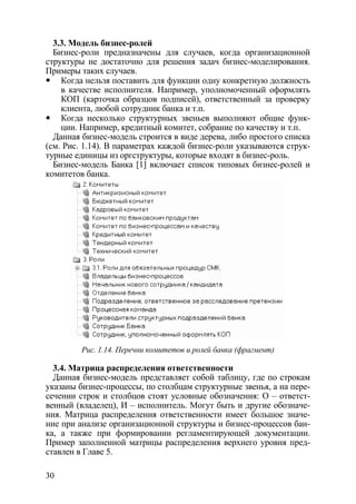 3.3. Модель бизнес-ролей
  Бизнес-роли предназначены для случаев, когда организационной
структуры не достаточно для решения задач бизнес-моделирования.
Примеры таких случаев.
    Когда нельзя поставить для функции одну конкретную должность
    в качестве исполнителя. Например, уполномоченный оформлять
    КОП (карточка образцов подписей), ответственный за проверку
    клиента, любой сотрудник банка и т.п.
    Когда несколько структурных звеньев выполняют общие функ-
    ции. Например, кредитный комитет, собрание по качеству и т.п.
  Данная бизнес-модель строится в виде дерева, либо простого списка
(см. Рис. 1.14). В параметрах каждой бизнес-роли указываются струк-
турные единицы из оргструктуры, которые входят в бизнес-роль.
  Бизнес-модель Банка [1] включает список типовых бизнес-ролей и
комитетов банка.




         Рис. 1.14. Перечни комитетов и ролей банка (фрагмент)

  3.4. Матрица распределения ответственности
  Данная бизнес-модель представляет собой таблицу, где по строкам
указаны бизнес-процессы, по столбцам структурные звенья, а на пере-
сечении строк и столбцов стоят условные обозначения: О – ответст-
венный (владелец), И – исполнитель. Могут быть и другие обозначе-
ния. Матрица распределения ответственности имеет большое значе-
ние при анализе организационной структуры и бизнес-процессов бан-
ка, а также при формировании регламентирующей документации.
Пример заполненной матрицы распределения верхнего уровня пред-
ставлен в Главе 5.

30
 