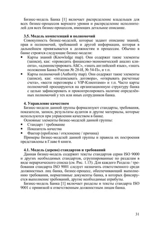 Бизнес-модель Банка [1] включает распределение владельцев для
всех бизнес-процессов верхнего уровня и распределение исполните-
лей для всех бизнес-процессов, имеющих детальное описание.

  3.5. Модель компетенций и полномочий
  Совокупность бизнес-моделей, которые задают описание знаний,
прав и полномочий, требований и другой информации, которая в
дальнейшем привязывается к должностям и процессам. Обычно в
банке строятся следующие бизнес-модели:
    Карты знаний (Knowledge map). Они содержат такие элементы
    (записи), как: «проводить финансово-экономический анализ кли-
    ента», «администрировать АБС», «знать английский язык», «знать
    положения Банка России № 28-И, № 54-П», и т.п.
    Карты полномочий (Authority map). Они содержат такие элементы
    (записи), как: «подписывать договора», «открывать расчетные
    счета», «вести переговоры с VIP-Клиентами» и т.п. Часто карты
    полномочий проецируются на организационную структуру банка
    с целью зафиксировать и проконтролировать наличие определён-
    ных полномочий у тех или иных сотрудников банка.

  4. Управление качеством
  Бизнес-модели данной группы формализуют стандарты, требования,
показатели, записи, результаты аудитов и другие материалы, которые
используются при управлении качеством в банке.
  Основные элементы бизнес-моделей данной группы:
     Стандарт / требование
     Показатель качества
     Фактор (проблема / отклонение / причина)
  Примеры бизнес-моделей данной группы и правила их построения
представлены в Главе 6 книги.

  4.1. Модель (дерево) стандартов и требований
  Данная бизнес-модель содержит тексты стандартов серии ISO 9000
и других необходимых стандартов, сгруппированные по разделам в
виде иерархического списка (см. Рис. 1.15). Для каждого Раздела / тре-
бования стандарта ISO 9001 следует назначить ответственного среди
должностных лиц банка, бизнес-процесс, обеспечивающий выполне-
нию требования, нормативные документы банка, в которых фиксиру-
ется выполнение требований, другие необходимые атрибуты.
  Бизнес-модель Банка [1] включает разделы и тексты стандарта ISO
9001 с привязкой к ответственным должностным лицам банка.




                                                                   31
 
