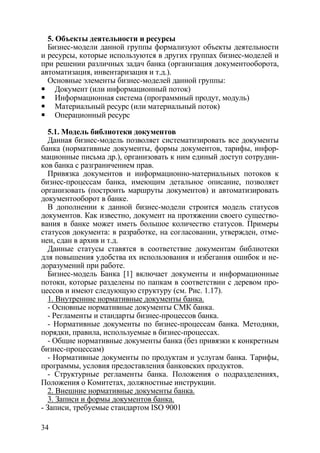 5. Объекты деятельности и ресурсы
  Бизнес-модели данной группы формализуют объекты деятельности
и ресурсы, которые используются в других группах бизнес-моделей и
при решении различных задач банка (организация документооборота,
автоматизация, инвентаризация и т.д.).
  Основные элементы бизнес-моделей данной группы:
     Документ (или информационный поток)
     Информационная система (программный продут, модуль)
     Материальный ресурс (или материальный поток)
     Операционный ресурс

   5.1. Модель библиотеки документов
   Данная бизнес-модель позволяет систематизировать все документы
банка (нормативные документы, формы документов, тарифы, инфор-
мационные письма др.), организовать к ним единый доступ сотрудни-
ков банка с разграничением прав.
   Привязка документов и информационно-материальных потоков к
бизнес-процессам банка, имеющим детальное описание, позволяет
организовать (построить маршруты документов) и автоматизировать
документооборот в банке.
   В дополнении к данной бизнес-модели строится модель статусов
документов. Как известно, документ на протяжении своего существо-
вания в банке может иметь большое количество статусов. Примеры
статусов документа: в разработке, на согласовании, утвержден, отме-
нен, сдан в архив и т.д.
   Данные статусы ставятся в соответствие документам библиотеки
для повышения удобства их использования и избегания ошибок и не-
доразумений при работе.
   Бизнес-модель Банка [1] включает документы и информационные
потоки, которые разделены по папкам в соответствии с деревом про-
цессов и имеют следующую структуру (см. Рис. 1.17).
   1. Внутренние нормативные документы банка.
   - Основные нормативные документы СМК банка.
   - Регламенты и стандарты бизнес-процессов банка.
   - Нормативные документы по бизнес-процессам банка. Методики,
порядки, правила, используемые в бизнес-процессах.
   - Общие нормативные документы банка (без привязки к конкретным
бизнес-процессам)
   - Нормативные документы по продуктам и услугам банка. Тарифы,
программы, условия предоставления банковских продуктов.
   - Структурные регламенты банка. Положения о подразделениях,
Положения о Комитетах, должностные инструкции.
   2. Внешние нормативные документы банка.
   3. Записи и формы документов банка.
- Записи, требуемые стандартом ISO 9001

34
 
