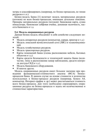 метры и классифицировать (например, по бизнес-процессам, по типам
ресурсов и т.п.).
  Бизнес-модель Банка [1] включает модель материальных ресурсов
(потоков) по всем бизнес-процессам, имеющим детальное описание.
Примеры материальных ресурсов (потоков): банковская карта, сумка
инкассатора, банковская сейфовая ячейка, денежная наличность, кас-
сета банкомата и т.д.

  5.4. Модель операционных ресурсов
  Данная бизнес-модель объединяет в себя семейство следующих мо-
делей:
    Модель аппаратных ресурсов (компьютер, сервер, принтер и т.д.)
    Модель локальной вычислительной сети (ЛВС) и телекоммуника-
    ций.
    Модель хозяйственных ресурсов.
    Модель транспортных ресурсов.
    Карты помещений банка (схемы расположения мебели, бытовых
    объектов и т.д.)
    Карты средств безопасности и технической защиты банка (коли-
    чество, типы и расположение камер наблюдения, средств контро-
    ля доступа СКД и т.д.)
    Модель банковского оборудования.
    И многое другое.
  Модель операционных ресурсов имеет большое значение при про-
ведении функционально-стоимостного анализа (ФСА) бизнес-
процессов банка. В данном случае на основе стоимости и количества
используемых в бизнес-процессе ресурсов (например, бумага А4,
компьютер, Интернет-трафик и др.) может рассчитываться стоимость
всего бизнес-процесса. Для этого необходимо спроецировать опера-
ционные ресурсы на бизнес-процессы и задать им количественные и
стоимостные характеристики.




                                                               37
 