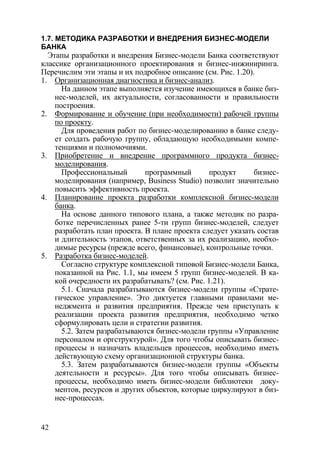 1.7. МЕТОДИКА РАЗРАБОТКИ И ВНЕДРЕНИЯ БИЗНЕС-МОДЕЛИ
БАНКА
  Этапы разработки и внедрения Бизнес-модели Банка соответствуют
классике организационного проектирования и бизнес-инжиниринга.
Перечислим эти этапы и их подробное описание (см. Рис. 1.20).
1. Организационная диагностика и бизнес-анализ.
      На данном этапе выполняется изучение имеющихся в банке биз-
    нес-моделей, их актуальности, согласованности и правильности
    построения.
2. Формирование и обучение (при необходимости) рабочей группы
    по проекту.
      Для проведения работ по бизнес-моделированию в банке следу-
    ет создать рабочую группу, обладающую необходимыми компе-
    тенциями и полномочиями.
3. Приобретение и внедрение программного продукта бизнес-
    моделирования.
      Профессиональный        программный        продукт     бизнес-
    моделирования (например, Business Studio) позволит значительно
    повысить эффективность проекта.
4. Планирование проекта разработки комплексной бизнес-модели
    банка.
      На основе данного типового плана, а также методик по разра-
    ботке перечисленных ранее 5-ти групп бизнес-моделей, следует
    разработать план проекта. В плане проекта следует указать состав
    и длительность этапов, ответственных за их реализацию, необхо-
    димые ресурсы (прежде всего, финансовые), контрольные точки.
5. Разработка бизнес-моделей.
      Согласно структуре комплексной типовой Бизнес-модели Банка,
    показанной на Рис. 1.1, мы имеем 5 групп бизнес-моделей. В ка-
    кой очередности их разрабатывать? (см. Рис. 1.21).
      5.1. Сначала разрабатываются бизнес-модели группы «Страте-
    гическое управление». Это диктуется главными правилами ме-
    неджмента и развития предприятия. Прежде чем приступать к
    реализации проекта развития предприятия, необходимо четко
    сформулировать цели и стратегии развития.
      5.2. Затем разрабатываются бизнес-модели группы «Управление
    персоналом и оргструктурой». Для того чтобы описывать бизнес-
    процессы и назначать владельцев процессов, необходимо иметь
    действующую схему организационной структуры банка.
      5.3. Затем разрабатываются бизнес-модели группы «Объекты
    деятельности и ресурсы». Для того чтобы описывать бизнес-
    процессы, необходимо иметь бизнес-модели библиотеки доку-
    ментов, ресурсов и других объектов, которые циркулируют в биз-
    нес-процессах.


42
 