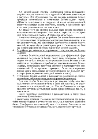 5.4. Бизнес-модели группы «Управление бизнес-процессами»
    разрабатываются параллельно с группой «Объекты деятельности
    и ресурсы». Это обусловлено тем, что по мере описания бизнес-
    процессов дополняются и изменяются бизнес-модели группы
    «Объекты деятельности и ресурсы». А схема организационной
    структуры является более статичной, поэтому в ней сложно про-
    водить оперативные и частые изменения.
      5.5. После того как описана большая часть бизнес-процессов и
    выполнены все предыдущие этапы можно переходить к построе-
    нию бизнес-моделей группы «Управление качеством».
      Что касается очередности разработки 2-х типов бизнес-моделей,
    то сначала следует разрабатывать первичные бизнес-модели, а за-
    тем синтетические. Это объясняется особенностями типов бизнес-
    моделей, которые были рассмотрены ранее. Синтетические биз-
    нес-модели строятся на основе первичных бизнес-моделей.
6. Разработка регламентов и нормативных документов по бизнес-
    моделям.
      Наличия бизнес-моделей недостаточно для эффективной фор-
    мализации деятельности банка. Более того, некоторые бизнес-
    модели могут быть непонятны сотрудникам банка. В связи с этим
    необходимо разработать подробные регламенты на основе бизнес-
    моделей, включающие текстовое описание и характеристики биз-
    нес-моделей. В программных продуктах бизнес-моделирования
    данная задача выполняется автоматизированно без больших тру-
    дозатрат (иногда, по нажатию одной кнопки в меню).
7. Публикация бизнес-моделей и регламентов, доведение до сотруд-
    ников банка, обучение сотрудников (при необходимости).
      Для того чтобы бизнес-модели и регламенты «работали» (ис-
    пользовались сотрудниками банка и были им понятны), их следу-
    ет поместить в открытый доступ. При необходимости следует
    провести обучение сотрудников банка новым правилам работы и
    изменениям.
      Более подробная информация о регламентации в банке пред-
    ставлена в Главе 4 книги.
  В заключении отметим, что данная методика применима для разра-
ботки бизнес-моделей в формате «как есть», т.е. в текущем состоянии
банка. Для формата «как надо» (будущее состояние банка после оп-
тимизации) методика и последовательность этапов будут другими.




                                                                43
 