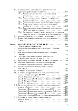 5.3. Методы анализа и оптимизации организационной
             структуры и работы персонала банка. . . . . . . . . . . . . . . . . . . . . . . 168
             5.3.1. Анализ и изменение типа организационной
                    структуры . . . . . . . . . . . . . . . . . . . . . . . . . . . . . . . . . . . . . . . . 168
             5.3.2. Анализ и оптимизация матрицы распределения
                    ответственности . . . . . . . . . . . . . . . . . . . . . . . . . . . . . . . . . . 174
             5.3.3. Анализ и оптимизация масштаба управляемости . . . . . . 179
             5.3.4. Построение и анализ матрицы компетенций
                    и гибкости . . . . . . . . . . . . . . . . . . . . . . . . . . . . . . . . . . . . . . . 182
             5.3.5. Применение ключевых показателей эффективности
                    (KPI) и системы мотивации . . . . . . . . . . . . . . . . . . . . . . . . 184
             5.3.6. Оптимизация оргструктуры и численности персонала
                    на основе расчета трудоемкости бизнес-процессов . . . . 188
        5.4. Управление изменениями оргструктуры банка . . . . . . . . . . . . . . 195
        5.5. Территориальная (филиальная) оргструктура банка . . . . . . . . . . 196
             Резюме . . . . . . . . . . . . . . . . . . . . . . . . . . . . . . . . . . . . . . . . . . . . . . . . . 200

Глава 6. УПРАВЛЕНИЕ КАЧЕСТВОМ В БАНКЕ . . . . . . . . . . . . . . . . . . .201
     6.1. Понятие и категории качества . . . . . . . . . . . . . . . . . . . . . . . . . . . . 203
     6.2. Формальные и неформальные подходы к обеспечению
           качества . . . . . . . . . . . . . . . . . . . . . . . . . . . . . . . . . . . . . . . . . . . . . . . . 206
     6.3. Краткое описание и комментарии серии стандартов
           ISO 9000. . . . . . . . . . . . . . . . . . . . . . . . . . . . . . . . . . . . . . . . . . . . . . . . 207
     6.4. Стандарты качества банковской деятельности
           от Ассоциации Российских Банков (АРБ) . . . . . . . . . . . . . . . . . . 209
     6.5. Взаимосвязь стандарта ISO 9001 (СМК) и стандартов АРБ . . . . 212
     6.6. Значение, применение и экономический эффект
           стандартов качества банковской деятельности . . . . . . . . . . . . . . 215
     6.7. Документация системы менеджмента качества
           по ISO 9000 . . . . . . . . . . . . . . . . . . . . . . . . . . . . . . . . . . . . . . . . . . . . . 217
     6.8. Матрица менеджмента качества . . . . . . . . . . . . . . . . . . . . . . . . . . . 218
     6.9. Методика построения системы менеджмента качества
           банка по стандартам серии ISO 9000 . . . . . . . . . . . . . . . . . . . . . . . 222
           Этап 1. Подготовка проекта. . . . . . . . . . . . . . . . . . . . . . . . . . . . . . . 222
           Этап 2. Приведение СМК банка к требованиям ISO 9000 . . . . . 227
           Этап 3. Внутренний аудит . . . . . . . . . . . . . . . . . . . . . . . . . . . . . . . . 235
           Этап 4. Сертификация . . . . . . . . . . . . . . . . . . . . . . . . . . . . . . . . . . . 237
     6.10. Организация функционирования системы менеджмента
           качества в банке . . . . . . . . . . . . . . . . . . . . . . . . . . . . . . . . . . . . . . . . . 238
           Процедура 1. Планирование и построение СМК . . . . . . . . . . . . 239
           Процедура 2. Управление каждым процессом СМК . . . . . . . . . . 246
           Процедура 3. Внутренний аудит СМК . . . . . . . . . . . . . . . . . . . . . . 258
           Процедура 4. Анализ СМК со стороны руководства банка . . . . 263
     6.11. Архитектура типовой системы менеджмента
           качества банка . . . . . . . . . . . . . . . . . . . . . . . . . . . . . . . . . . . . . . . . . . 266
           Резюме . . . . . . . . . . . . . . . . . . . . . . . . . . . . . . . . . . . . . . . . . . . . . . . . . 277

                                                                                                                        5
 