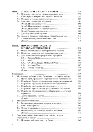 Глава 7.     УПРАВЛЕНИЕ ПРОЕКТАМИ В БАНКЕ . . . . . . . . . . . . . . . . . .278
     7.1.    Основные понятия по управлению проектами . . . . . . . . . . . . . . 279
     7.2.    Классификация проектов, проекты развития . . . . . . . . . . . . . . . 282
     7.3.    Стандарты управления проектами . . . . . . . . . . . . . . . . . . . . . . . . . 283
     7.4.    Методика управления проектами . . . . . . . . . . . . . . . . . . . . . . . . . . 291
             Этап 1. Инициация проекта . . . . . . . . . . . . . . . . . . . . . . . . . . . . . . 292
             Этап 2. Планирование проекта . . . . . . . . . . . . . . . . . . . . . . . . . . . . 293
             Этап 3. Исполнение и контроль проекта. . . . . . . . . . . . . . . . . . . . 307
             Этап 4. Завершение проекта . . . . . . . . . . . . . . . . . . . . . . . . . . . . . . 308
        7.5. Две стороны одного проекта . . . . . . . . . . . . . . . . . . . . . . . . . . . . . . 309
        7.6. Зрелость банка для реализации проектов развития . . . . . . . . . . 311
        7.7. Автоматизация управления проектами . . . . . . . . . . . . . . . . . . . . . 317
             Резюме . . . . . . . . . . . . . . . . . . . . . . . . . . . . . . . . . . . . . . . . . . . . . . . . . 319

Глава 8.     ПРОГРАММНЫЕ ПРОДУКТЫ
             БИЗНЕС-МОДЕЛИРОВАНИЯ . . . . . . . . . . . . . . . . . . . . . . . . . .320
        8.1. Общая информация и примеры использования . . . . . . . . . . . . . 320
        8.2. Критерии сравнения программных продуктов . . . . . . . . . . . . . . 323
        8.3. Детальное описание программных продуктов . . . . . . . . . . . . . . . 327
             8.3.1. Business Studio . . . . . . . . . . . . . . . . . . . . . . . . . . . . . . . . . . . . 328
             8.3.2. ARIS. . . . . . . . . . . . . . . . . . . . . . . . . . . . . . . . . . . . . . . . . . . . . 341
             8.3.3. CA ERwin Process Modeler (BPwin) . . . . . . . . . . . . . . . . . . 344
             8.3.4. Microsoft Visio . . . . . . . . . . . . . . . . . . . . . . . . . . . . . . . . . . . . 347
             8.3.5. Бизнес-Инженер . . . . . . . . . . . . . . . . . . . . . . . . . . . . . . . . . . 350
             Резюме . . . . . . . . . . . . . . . . . . . . . . . . . . . . . . . . . . . . . . . . . . . . . . . . . 352
Приложения . . . . . . . . . . . . . . . . . . . . . . . . . . . . . . . . . . . . . . . . . . . . . . . . . . . .353
1.  Методика разработки новых банковских продуктов и услуг . . . . . . . 353
    1.1. Поиск идей, проведение маркетингового исследования . . . . . . 354
    1.2. Разработка бизнес-предложения и анализ возможностей . . . . . 356
    1.3. Разработка процессно-методического обеспечения . . . . . . . . . . 357
    1.4. Разработка системного обеспечения . . . . . . . . . . . . . . . . . . . . . . . 358
    1.5. Разработка и реализация маркетингового обеспечения . . . . . . . 358
    1.6. Разработка организационного обеспечения и обучение
         персонала . . . . . . . . . . . . . . . . . . . . . . . . . . . . . . . . . . . . . . . . . . . . . . 359
    1.7. Запуск продукта / услуги . . . . . . . . . . . . . . . . . . . . . . . . . . . . . . . . . 359
         Резюме . . . . . . . . . . . . . . . . . . . . . . . . . . . . . . . . . . . . . . . . . . . . . . . . . 360
2.  Методика бенчмаркинга . . . . . . . . . . . . . . . . . . . . . . . . . . . . . . . . . . . . . . 361
    2.1. Бенчмаркинг: основные понятия и значение. . . . . . . . . . . . . . . . 361
    2.2. Виды бенчмаркинга . . . . . . . . . . . . . . . . . . . . . . . . . . . . . . . . . . . . . 362
    2.3. Этапы бенчмаркинга . . . . . . . . . . . . . . . . . . . . . . . . . . . . . . . . . . . . 363
    2.4. Причины неудач бенчмаркинговых программ. . . . . . . . . . . . . . . 368
         Резюме . . . . . . . . . . . . . . . . . . . . . . . . . . . . . . . . . . . . . . . . . . . . . . . . . 368
3.  Образцы наиболее важных банковских документов,
    упоминаемых в книге . . . . . . . . . . . . . . . . . . . . . . . . . . . . . . . . . . . . . . . . 369
    3.1. Политика в области качества банка . . . . . . . . . . . . . . . . . . . . . . . . 369

6
 