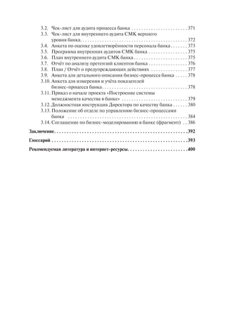 3.2. Чек-лист для аудита процесса банка . . . . . . . . . . . . . . . . . . . . . . . 371
        3.3. Чек-лист для внутреннего аудита СМК верхнего
              уровня банка. . . . . . . . . . . . . . . . . . . . . . . . . . . . . . . . . . . . . . . . . . . . 372
        3.4. Анкета по оценке удовлетворённости персонала банка . . . . . . . 373
        3.5. Программа внутренних аудитов СМК банка . . . . . . . . . . . . . . . . 375
        3.6. План внутреннего аудита СМК банка . . . . . . . . . . . . . . . . . . . . . . 375
        3.7. Отчёт по анализу претензий клиентов банка . . . . . . . . . . . . . . . . 376
        3.8. План / Отчёт о предупреждающих действиях . . . . . . . . . . . . . . . 377
        3.9. Анкета для детального описания бизнес-процесса банка . . . . . 378
        3.10. Анкета для измерения и учёта показателей
              бизнес-процесса банка . . . . . . . . . . . . . . . . . . . . . . . . . . . . . . . . . . . 378
        3.11. Приказ о начале проекта «Построение системы
              менеджмента качества в банке» . . . . . . . . . . . . . . . . . . . . . . . . . . . 379
        3.12. Должностная инструкция Директора по качеству банка . . . . . . 380
        3.13. Положение об отделе по управлению бизнес-процессами
              банка . . . . . . . . . . . . . . . . . . . . . . . . . . . . . . . . . . . . . . . . . . . . . . . . . 384
        3.14. Соглашение по бизнес-моделированию в банке (фрагмент) . . 386
Заключение . . . . . . . . . . . . . . . . . . . . . . . . . . . . . . . . . . . . . . . . . . . . . . . . . . . . .392
Глоссарий . . . . . . . . . . . . . . . . . . . . . . . . . . . . . . . . . . . . . . . . . . . . . . . . . . . . . .393
Рекомендуемая литература и интернет-ресурсы. . . . . . . . . . . . . . . . . . . . . . . .400
 