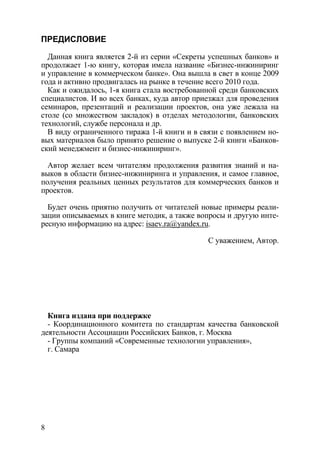 ПРЕДИСЛОВИЕ

  Данная книга является 2-й из серии «Секреты успешных банков» и
продолжает 1-ю книгу, которая имела название «Бизнес-инжиниринг
и управление в коммерческом банке». Она вышла в свет в конце 2009
года и активно продвигалась на рынке в течение всего 2010 года.
  Как и ожидалось, 1-я книга стала востребованной среди банковских
специалистов. И во всех банках, куда автор приезжал для проведения
семинаров, презентаций и реализации проектов, она уже лежала на
столе (со множеством закладок) в отделах методологии, банковских
технологий, службе персонала и др.
  В виду ограниченного тиража 1-й книги и в связи с появлением но-
вых материалов было принято решение о выпуске 2-й книги «Банков-
ский менеджмент и бизнес-инжиниринг».

  Автор желает всем читателям продолжения развития знаний и на-
выков в области бизнес-инжиниринга и управления, и самое главное,
получения реальных ценных результатов для коммерческих банков и
проектов.

  Будет очень приятно получить от читателей новые примеры реали-
зации описываемых в книге методик, а также вопросы и другую инте-
ресную информацию на адрес: isaev.ra@yandex.ru.

                                              С уважением, Автор.




  Книга издана при поддержке
  - Координационного комитета по стандартам качества банковской
деятельности Ассоциации Российских Банков, г. Москва
  - Группы компаний «Современные технологии управления»,
  г. Самара




8
 