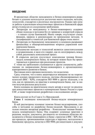 ВВЕДЕНИЕ

  В предметных областях менеджмента и бизнес-инжиниринга разра-
ботано и успешно используется достаточно много подходов, методик,
технологий, стандартов и различных инструментов. Однако при нача-
ле работы и реализации консалтинговых проектов в банковской сфере
автор столкнулся со следующими проблемами.
    Литература по менеджменту и бизнес-инжинирингу содержит
    общие подходы и методики без их привязки к конкретной отрасли
    – в нашем случае банковской. Иначе говоря, отсутствуют специ-
    фикации, правила и рекомендации по применению методик. А
    спецификаций и тонкостей для банковской сферы очень много.
    Литература по банковскому менеджменту в основном раскрывает
    финансовые и общеорганизационные вопросы управления ком-
    мерческим банком.
    Большинство методик и технологий являются самостоятельными
    и независимыми, и мало кто говорит, как их интегрировать между
    собой, реализовать комплексный проект.
    В открытом доступе отсутствует комплексная типовая бизнес-
    модель коммерческого банка, на которую можно было бы ориен-
    тироваться и равняться при реализации проектов.
  С этими же проблемами сталкиваются и другие специалисты, рабо-
тающие по направлениям бизнес-инжиниринга и организационно-
корпоративного развития в банках.
  Настоящая книга призвана восполнить эти недостатки.
  Сразу отметим, что в книге акцентируется внимание не на теорети-
ческих основах процессного подхода, системы сбалансированных по-
казателей (BSC / KPI), стандартов ISO 9000 и других подходов, а на
том, как их применять на практике в коммерческом банке, шаг за ша-
гом получая реальные результаты.
  Книга основана на практическом опыте автора и коллег по реализа-
ции консалтинговых проектов в коммерческих банках России и стран
СНГ, а также теоретических разработках и исследованиях автора.

  Книга состоит из 8-и Глав и 3-х Приложений.
  Глава 1 посвящена комплексной бизнес-модели коммерческого
банка.
  В ней рассмотрены основные понятия бизнес-моделирования, спо-
собы и методики по разработке бизнес-моделей. Предложена и де-
тально описана авторская разработка – Комплексная типовая бизнес-
модель коммерческого банка. Она содержит успешные практики и
решения, модели, документы, регламенты по основным областям ме-
неджмента и бизнес-инжиниринга в банке: стратегия и BSC / KPI, биз-
нес-процессы, организационная структура и персонал, методология и
банковские продукты, качество и ISO 9000, регламентация и докумен-

                                                                 9
 