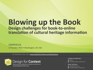 Blowing 
up 
the 
Book 
Design 
challenges 
for 
book-­‐to-­‐online 
transla7on 
of 
cultural 
heritage 
informa7on 
USERFOCUS 
17 
October 
2014 
• 
Washington, 
DC 
USA 
www.designforcontext.com 
Lesley 
Humphreys 
@leslo 
lesley@designforcontext.com 
Neal 
Johnson 
@vanWinkleTunes 
neal@designforcontext.com 
On 
Slideshare 
now: 
Go 
to 
www.designforcontext.com/publicaFons 
 