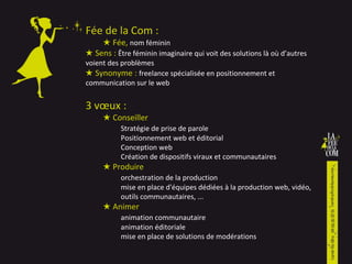 Fée de la Com :  ★  F ée,   nom féminin ★  S ens :  digital Planner qui rend la marque audible auprès de son public  ★  Synonyme :  freelance spécialisée en stratégie web et brand content 2 pôles de compétences : ★ Analyse et stratégie  Digital planning Prospective Conception Création de dispositifs Aide à la pré-vente ★ Création et conduite de projet  Orchestration Management d’équipe Mise en place d'équipes dédiées à la production web, vidéo,  Animation communautaire et éditoriale   