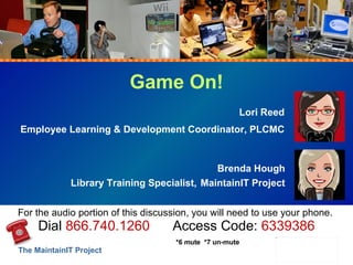Game On! Lori Reed Employee Learning & Development Coordinator, PLCMC Brenda Hough Library Training Specialist,   MaintainIT Project For the audio portion of this discussion, you will need to use your phone.  Dial  866.740.1260   Access Code:  6339386 *6 mute  *7 un-mute 