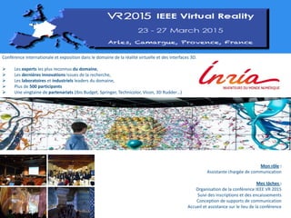 Conférence internationale et exposition dans le domaine de la réalité virtuelle et des interfaces 3D.
 Les experts les plus reconnus du domaine,
 Les dernières innovations issues de la recherche,
 Les laboratoires et industriels leaders du domaine,
 Plus de 500 participants
 Une vingtaine de partenariats (Ibis Budget, Springer, Technicolor, Vicon, 3D Rudder…)
Mon rôle :
Assistante chargée de communication
Mes tâches :
Organisation de la conférence IEEE VR 2015
Suivi des inscriptions et des encaissements
Conception de supports de communication
Accueil et assistance sur le lieu de la conférence
 