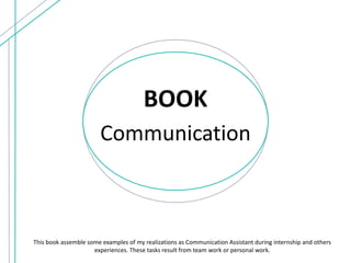 BOOK
Communication
This book assemble some examples of my realizations as Communication Assistant during internship and others
experiences. These tasks result from team work or personal work.
 