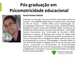 Pós-­‐graduação	
  em	
  
Psicomotricidade	
  educacional	
  
Daniel	
  Simões	
  Rebello	
  
	
  
Graduação	
   em	
   Educação	
   Física	
   pela	
   Pon@ocia	
   Universidade	
   Católica	
   de	
  
Campinas	
  -­‐	
  PUC-­‐CAMPINAS	
  (2000),	
  Mestre	
  em	
  Bioé@ca	
  pela	
  Universidade	
  
do	
   Vale	
   do	
   Sapucai	
   –	
   UNIVÁS	
   (2010),	
   possui	
   Especializações	
   em:	
  
Psicopedagogia	
   ins@tucional	
   e	
   Clínica	
   pela	
   Unisal,	
   Campinas/SP	
   (2012),	
  	
  
Pedagogia	
   do	
   Esporte	
   Escolar	
   pela	
   UNICAMP	
   (2006),	
   Treinamento	
   em	
  
Natação	
  pelo	
  Ins@tuto	
  Superior	
  de	
  Cultura	
  Manoel	
  Fajardo	
  –	
  Cuba	
  (1999),	
  
Esportes	
   Educacionais	
   pela	
   Universidade	
   de	
   Barcelona	
   (2001).	
  
Atualmente	
   é	
   professor	
   de	
   Educação	
   Física	
   escolar	
   do	
   Colégio	
   LICEU	
  
Nossa	
   Senhora	
   Auxiliadora	
   -­‐	
   Campinas/SP,	
   professor	
   de	
   graduação	
   dos	
  
cursos	
  de	
  Educação	
  Física	
  e	
  Pedagogia	
  do	
  UNISAL,	
  professor	
  dos	
  cursos	
  
de	
   pós-­‐graduação	
   da	
   Unisal	
   em	
   Psicopedagogia	
   e	
   Educação	
   Infan@l	
   na	
  
área	
  de	
  Psicomotricidade	
  e	
  Pedagogia	
  social	
  na	
  área	
  de	
  animação	
  sócio	
  
cultural,	
   coordenador	
   da	
   pós-­‐graduação	
   em	
   Psicomotricidade	
  
Educacional	
  e	
  professor	
  dos	
  cursos	
  de	
  pós-­‐graduação	
  em	
  Psicopedagogia	
  
e	
  Alfabe@zação	
  e	
  letramento	
  na	
  área	
  de	
  Psicomotricidade,	
  do	
  Ins@tuto	
  
Brasileiro	
  de	
  Educação	
  (IBFE).	
  
 