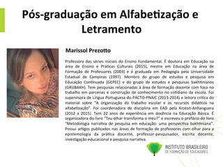 Pós-­‐graduação	
  em	
  Alfabe4zação	
  e	
  
Letramento	
  
Professora	
   das	
   séries	
   iniciais	
   do	
   Ensino	
   Fundamental.	
   É	
   doutora	
   em	
   Educação	
   na	
  
área	
   de	
   Ensino	
   e	
   Prá@cas	
   Culturais	
   (2015),	
   mestre	
   em	
   Educação	
   na	
   área	
   de	
  
Formação	
   de	
   Professores	
   (2003)	
   e	
   é	
   graduada	
   em	
   Pedagogia	
   pela	
   Universidade	
  
Estadual	
   de	
   Campinas	
   (1997).	
   Membro	
   do	
   grupo	
   de	
   estudos	
   e	
   pesquisa	
   em	
  
Educação	
   Con@nuada	
   (GEPEC)	
   e	
   do	
   grupo	
   de	
   estudos	
   e	
   pesquisas	
   bakh@nianos	
  
(GRUBAKH).	
  Tem	
  pesquisas	
  relacionadas	
  à	
  área	
  de	
  formação	
  docente	
  com	
  foco	
  no	
  
trabalho	
  em	
  parcerias	
  e	
  construção	
  de	
  conhecimento	
  no	
  co@diano	
  da	
  escola.	
  Foi	
  
supervisora	
  de	
  Língua	
  Portuguesa	
  do	
  PACTO-­‐PNAIC	
  (2013-­‐2014)	
  e	
  leitora	
  crí@ca	
  do	
  
material	
   sobre	
   “A	
   organização	
   do	
   trabalho	
   escolar	
   e	
   os	
   recursos	
   didá@cos	
   na	
  
alfabe@zação”.	
   Foi	
   coordenadora	
   de	
   disciplina	
   em	
   EAD	
   pela	
   Kroton-­‐Anhanguera	
  
(2012	
   a	
   2015).	
   Tem	
   22	
   anos	
   de	
   experiência	
   em	
   docência	
   na	
   Educação	
   Básica.	
   É	
  
organizadora	
  do	
  livro	
  “Teu	
  olhar	
  transforma	
  o	
  meu?”	
  e	
  escreveu	
  o	
  prefácio	
  do	
  livro	
  
“Metodologia	
   narra@va	
   de	
   pesquisa	
   em	
   educação:	
   uma	
   perspec@va	
   bakh@niana”.	
  
Possui	
  ar@gos	
  publicados	
  nas	
  áreas	
  de	
  formação	
  de	
  professores	
  com	
  olhar	
  para	
  a	
  
epistemologia	
   da	
   prá@ca	
   docente,	
   professor-­‐pesquisador,	
   escrita	
   docente,	
  
inves@gação	
  educacional	
  e	
  pesquisa	
  narra@va.	
  
Marissol	
  Prezo;o	
  	
  	
  
 