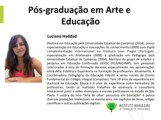 Pós-­‐graduação	
  em	
  Arte	
  e	
  
Educação	
  
Doutora	
  em	
  Educação	
  pela	
  Universidade	
  Estadual	
  de	
  Campinas	
  (2014),	
  possui	
  
especialização	
  em	
  Educação	
  e	
  concepções	
  do	
  conhecimento	
  (2009)	
  com	
  dupla	
  
complementação	
   internacional	
   no	
   Ins@tuto	
   Jean	
   Piaget	
   (Portugal),	
  
especialização	
   em	
   Arteterapia	
   (2006)	
   e	
   graduação	
   em	
   Pedagogia	
   pela	
  
Universidade	
  Estadual	
  de	
  Campinas	
  (2004).	
  Membro	
  do	
  grupo	
  de	
  estudos	
  e	
  
pesquisa	
   em	
   Educação	
   Con@nuada	
   GEPEC	
   (FE/UNICAMP),	
   tem	
   pesquisas	
  
relacionadas	
   à	
   área	
   de	
   formação	
   docente,	
   especialmente	
   nas	
   aproximações	
  
entre	
  Arte,	
  Esté@ca	
  e	
  Experiência	
  na	
  formação	
  de	
  professores.	
  Atualmente,	
  é	
  
Coordenadora	
   Pedagógica	
   da	
   Educação	
   Infan@l	
   e	
   séries	
   iniciais	
   do	
   Ensino	
  
Fundamental	
  do	
  Colégio	
  Integral	
  (Campinas).	
  Tem	
  18	
  anos	
  de	
  experiência	
  em	
  
docência	
   na	
   Educação	
   Básica	
   e	
   9	
   anos	
   de	
   experiência	
   como	
   formadora	
   de	
  
professores,	
   tendo	
   já	
   realizado	
   trabalhos	
   de	
   assessoria	
   e	
   consultoria	
  
educacional	
  junto	
  a	
  redes	
  municipais	
  e	
  escolas	
  par@culares	
  no	
  estado	
  de	
  São	
  
Paulo.	
   É	
   autora	
   do	
   livro	
   “Arte	
   de	
   olhar:	
   percursos	
   em	
   Educação”	
   e	
   possui	
  
diversas	
  produções	
  intelectuais	
  na	
  mesma	
  área,	
  em	
  capítulos	
  de	
  livros,	
  ar@gos	
  
cienmﬁcos	
  e	
  outras	
  publicações	
  digitais.	
  
Luciana	
  Haddad	
  	
  	
  
 