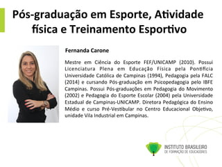 Pós-­‐graduação	
  em	
  Esporte,	
  A4vidade	
  
Bsica	
  e	
  Treinamento	
  Espor4vo	
  
Mestre	
   em	
   Ciência	
   do	
   Esporte	
   FEF/UNICAMP	
   (2010).	
   Possui	
  
Licenciatura	
   Plena	
   em	
   Educação	
   Física	
   pela	
   Pon@ocia	
  
Universidade	
  Católica	
  de	
  Campinas	
  (1994),	
  Pedagogia	
  pela	
  FALC	
  
(2014)	
   e	
   cursando	
   Pós-­‐graduação	
   em	
   Psicopedagogia	
   pelo	
   IBFE	
  
Campinas.	
  Possui	
  Pós-­‐graduações	
  em	
  Pedagogia	
  do	
  Movimento	
  
(2002)	
  e	
  Pedagogia	
  do	
  Esporte	
  Escolar	
  (2004)	
  pela	
  Universidade	
  
Estadual	
  de	
  Campinas-­‐UNICAMP.	
  Diretora	
  Pedagógica	
  do	
  Ensino	
  
Médio	
   e	
   curso	
   Pré-­‐Ves@bular	
   no	
   Centro	
   Educacional	
   Obje@vo,	
  
unidade	
  Vila	
  Industrial	
  em	
  Campinas.	
  
Fernanda	
  Carone	
  	
  
 