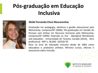 Pós-­‐graduação	
  em	
  Educação	
  
Inclusiva	
  
Graduação	
   em	
   pedagogia,	
   docência	
   e	
   gestão	
   educacional	
   pela	
  
Metrocamp,	
  Campinas/SP	
  (2006);	
  Pós-­‐graduação	
  em	
  Gestão	
  de	
  
Pessoas	
   com	
   ênfase	
   em	
   Recursos	
   Humanos	
   pela	
   Metrocamp,	
  
Campinas/SP	
   (2009);	
   Extensão	
   on	
   line	
   -­‐	
   Aboriginal	
   Worldviews	
  
and	
  educa@on	
  -­‐	
  Universidade	
  de	
  Toronto,	
  Canadá	
  (2013);	
   	
  Atriz	
  
proﬁssional	
  -­‐	
  DRT	
  n.	
  36.030	
  -­‐	
  SATED/	
  SP.	
  	
  
Atua	
   na	
   área	
   de	
   educação	
   inclusiva	
   desde	
   de	
   2003	
   como	
  
educadora	
   e	
   produtora	
   arms@ca.	
   Ministra	
   cursos,	
   oﬁcinas	
   e	
  
assessorias	
  sobre	
  inclusão.	
  
Maibí	
  Fernanda	
  Chesi	
  Mascarenhas	
  	
  
 