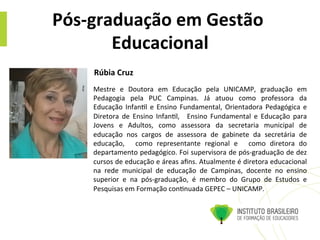 Pós-­‐graduação	
  em	
  Gestão	
  
Educacional	
  
Mestre	
   e	
   Doutora	
   em	
   Educação	
   pela	
   UNICAMP,	
   graduação	
   em	
  	
  
Pedagogia	
   pela	
   PUC	
   Campinas.	
   Já	
   atuou	
   como	
   professora	
   da	
  
Educação	
  Infan@l	
  e	
  Ensino	
  Fundamental,	
  Orientadora	
  Pedagógica	
  e	
  
Diretora	
   de	
   Ensino	
   Infan@l,	
   	
   Ensino	
   Fundamental	
   e	
   Educação	
   para	
  	
  
Jovens	
   e	
   Adultos,	
   como	
   assessora	
   da	
   secretaria	
   municipal	
   de	
  
educação	
   nos	
   cargos	
   de	
   assessora	
   de	
   gabinete	
   da	
   secretária	
   de	
  
educação,	
   	
   como	
   representante	
   regional	
   e	
   	
   como	
   diretora	
   do	
  
departamento	
  pedagógico.	
  Foi	
  supervisora	
  de	
  pós-­‐graduação	
  de	
  dez	
  
cursos	
  de	
  educação	
  e	
  áreas	
  aﬁns.	
  Atualmente	
  é	
  diretora	
  educacional	
  	
  
na	
   rede	
   municipal	
   de	
   educação	
   de	
   Campinas,	
   docente	
   no	
   ensino	
  
superior	
   e	
   na	
   pós-­‐graduação,	
   é	
   membro	
   do	
   Grupo	
   de	
   Estudos	
   e	
  
Pesquisas	
  em	
  Formação	
  con@nuada	
  GEPEC	
  –	
  UNICAMP.	
  	
  
Rúbia	
  Cruz	
  	
  
 
