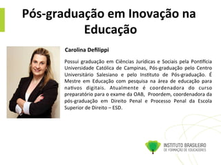 Pós-­‐graduação	
  em	
  Inovação	
  na	
  
Educação	
  
Possui	
   graduação	
   em	
   Ciências	
   Jurídicas	
   e	
   Sociais	
   pela	
   Pon@ocia	
  
Universidade	
   Católica	
   de	
   Campinas,	
   Pós-­‐graduação	
   pelo	
   Centro	
  
Universitário	
   Salesiano	
   e	
   pelo	
   Ins@tuto	
   de	
   Pós-­‐graduação.	
   É	
  
Mestre	
   em	
   Educação	
   com	
   pesquisa	
   na	
   área	
   de	
   educação	
   para	
  
na@vos	
   digitais.	
   Atualmente	
   é	
   coordenadora	
   do	
   curso	
  
preparatório	
  para	
  o	
  exame	
  da	
  OAB,	
  	
  Proordem,	
  coordenadora	
  da	
  
pós-­‐graduação	
   em	
   Direito	
   Penal	
   e	
   Processo	
   Penal	
   da	
   Escola	
  
Superior	
  de	
  Direito	
  –	
  ESD.	
  
Carolina	
  Deﬁlippi	
  	
  
 