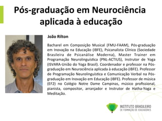 Pós-­‐graduação	
  em	
  Neurociência	
  
aplicada	
  à	
  educação	
  
Bacharel	
   em	
   Composição	
   Musical	
   (FMU-­‐FAAM),	
   Pós-­‐graduação	
  
em	
  Inovação	
  na	
  Educação	
  (IBFE),	
  Psicanalista	
  Clínico	
  (Sociedade	
  
Brasileira	
   de	
   Psicanálise	
   Moderna),	
   Master	
   Trainer	
   em	
  
Programação	
   Neurolinguís@ca	
   (PNL-­‐ACTIUS),	
   Instrutor	
   de	
   Yoga	
  	
  
(ISVARA-­‐União	
  do	
  Yoga	
  Brasil).	
  Coordenador	
  e	
  professor	
  na	
  Pós-­‐
graduação	
  em	
  Neurociência	
  aplicada	
  à	
  educação	
  (IBFE).	
  Professor	
  
de	
  Programação	
  Neurolinguís@ca	
  e	
  Comunicação	
  Verbal	
  na	
  Pós-­‐
graduação	
  em	
  Inovação	
  em	
  Educação	
  (IBFE).	
  Professor	
  de	
  música	
  
(EF2)	
   no	
   Colégio	
   Notre	
   Dame	
   Campinas,	
   músico	
   proﬁssional,	
  
pianista,	
   compositor,	
   arranjador	
   e	
   Instrutor	
   de	
   Hatha-­‐Yoga	
   e	
  
Meditação.	
  
João	
  Rilton	
  	
  
 