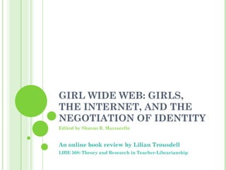 GIRL WIDE WEB: GIRLS, THE INTERNET, AND THE NEGOTIATION OF IDENTITY Edited by Sharon R. Mazzarella An online book review by Lilian Trousdell LIBE 508: Theory and Research in Teacher-Librarianship 