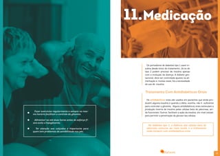 2524
Fazer exercícios regularmente e sempre no mes-
mo horário facilitam o controle da glicemia.
Alimentar-se até duas horas antes do esforço fí-
sico evita a hipoglicemia.
Ter atenção aos calçados é importante para
quem tem problemas de sensibilidade nos pés.
Os portadores de diabetes tipo 1 usam in-
sulina desde início do tratamento. Já os do
tipo 2 podem precisar de insulina apenas
com a evolução da doença. A diabete ges-
tacional, deve ser controlada ajustes na ali-
mentação e, muitas vezes, há a necessidade
do uso de insulina.
Os antidiabéticos orais são usados em pacientes que ainda pro-
duzem alguma insulina e quando a diéta, sozinha, não é suficiente
para controlar a glicemia. Alguns antidiabéticos orais estimulam a
produção interna de insulina pelas células beta do pâncreas, ain-
da funcionais. Outros, facilitam a ação da insulina, em nível celular,
para permitir a penetração da glicose nas células.
Na diabetes tipo 2, a falência das células beta do
pâncreas costuma ser mais tardia e o tratamento
pode começar com antidiabéticos orais.
Tratamento Com Antidiabéticos Orais
11.Medicação
 