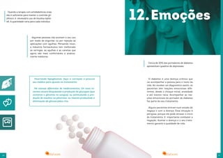 26 27
Ocorrendo hipoglicemia, faça a correção e procure
seu médico para ajustes no tratamento.
Há classes diferentes de medicamentos. Os mais re-
centes atuam bloqueando a produção do glucagon (que
aumenta a glicemia no sangue), ou estimulando a pro-
dução de insulina no pâncreas, ou mesmo produzindo a
eliminação da glicose pelos rins.
Quando a terapia com antidiabéticos orais
não é suficiente para manter o controle gli-
cêmico, é necessário uso de insulina injetá-
vél. A quantidade varia para cada indivíduo.
Algumas pessoas não aceitam o seu uso
por medo de engordar ou por rejeição às
aplicações com agulhas. Pensando nisso,
a indústria farmacêutica tem melhorado
as seringas, as agulhas e as canetas que
agora são mais confortáveis e pratica-
mente indolores.
Cerca de 20% dos portadores de diabetes
apresentam quadros de depressão.
O diabetes é uma doença crônica que
vai acompanhar a pessoa para o resto da
vida. Ao receber um diagnóstico assim, os
pacientes têm reações emocionais dife-
rentes, desde o choque inicial, ansiedade
e até mesmo raiva. Acompanhar as rea-
ções émocionais do portador de diabetes
faz parte do seu tratamento.
Alguns pacientes entram num estado de
negaça o com a doença. Essa situação é
perigosa, porque ele pode atrasar o início
do trataménto. E importante combater a
negação. Aceitar a doença e o seu trata-
mento garante a qualidade de vida.
12.Emoções
 