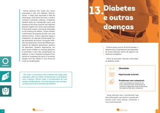 2928
Outras pessoas têm medo dos riscos
associados a vida com diabetes. Normal-
mente, o medo está associado a falta de
informação. Uma forma de evitar o medo é
conhecer e entender a doença. O diabetes
também pode ser considerado como uma
ameaça ao seu estilo atual de vida. Algumas
pessoas reagem com raiva a essa sensação.
A raiva pode causar a recusa da medicação
ou da mudança de hábitos. Existe também
o sentimento de angústia de lidar com uma
doença crônica - checar a glicemia, seguir o
tratamento, ter atenção à alimentação. Es-
sas alterações de humor e emoções refle-
tem nas estatísticas. Cerca de 20%dos por-
tadores de diabetes apresentam quadros
de depressão. Quadros depressivos, em
geral, levam a falhas no controle glicêmico
e aumentam o risco das complicações do
diabetes. E isso é bastante perigoso! Ficar
atendo às mudanças de humor e conversar
sempre com seu médico é uma forma de
evitar as complicações.
Por vezes, o tratamento das emoções não exige nada
específico, além da melhor compreensão e convivência
com a doença. Outras vezes, o envolvimento de uma
equipe multidisciplinar, com psicoterapia, por exemplo,
vai fazer parte do tratamento do diabetes.
Embora possa ocorrer de forma isolada, o
diabetes tipo 2 é, geralmente, acompanhado
de outras doenças, dentro do espectro da
síndrome metabólica.
Entre as principais doenças associadas
ao diabetes estão:
13.Diabetes
e outras
doenças
Essas doenças esta o diretamente liga-
das a alterações vasculares é, quando pre-
sentes numa única pessoa, aumentam o
risco cardiovascular.
níveis aumentados de colesterol LDL
(mau colesterol) níveis aumentados de
colesterol triglicérides níveis insuficientes
de colesterol HDL (bom colesterol)
Obesidade
Hipertensão arterial:
Problemas com colesterol:
 