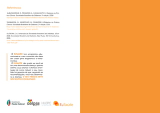 ALBUQUERQUE, R.; PIMAZONI, A.; CAVALCANTI, S.. Diabetes na Prá-
tica Clínica. Sociedade Brasileira de Diabetes. 1ª edição. 2008
http://pt.scribd.com/doc/235832704/eBook-Diabetes-Na-Pratica-Clinica
TAMBASCIA, M.; MINICCUCI, W.; PIMAZONI, A.Diabetes na Prática
Clinica. Sociedade Brasileira de Diabetes. 2ª edição. 2015
http://www.diabetes.org.br/noticias-da-sbd/e-book-2-0-diabetes-
-na-pratica-clinica-com-acesso-gratuito
OLIVEIRA, J.E. Diretrizes da Sociedade Brasileira de Diabetes: 2014-
2015. Sociedade Brasileira de Diabetes. São Paulo. AC Farmacêutica,
2015.
http://www.diabetes.org.br/images/2015/area-restrita/diretrizes-
-sbd-2015.pdf
O EUSAÚDE tem propósitos edu-
cacionais e o seu conteúdo não deve
ser usado para diagnóstico e trata-
mentos.
O EUSAÚDE não prediz se você vai
ter uma determinada doença, apenas
estima a sua chance e oferece orien-
tação de como reduzir o seu risco.
Não há garantia de que, seguindo as
recomendações, você não desenvol-
va a doença. O SEU MÉDICO DEVE
SER SEMPRE CONSULTADO.
Referências
 