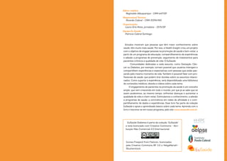 Editor médico
Reginaldo Albuquerque - CRM 647/DF
Responsável Técnico
Ricardo Cabral - CRM 31594/MG
Organização:
Laura Gris Mota, jornalista - 2573/DF
Equipe Eu Saúde
Patrícia Cabral Santiago
EuSaúde Diabetes é parte da coleção “EuSaúde”
e está licenciado com Creative Commons - Atri-
buição-Não Comercial 4.0 Internacional.
Estudos mostram que pessoas que têm maior conhecimento sobre
saúde, têm muito mais saúde. Por isso, a Health Insight criou um projeto
com o objetivo de engajar pessoas na promoção de saúde e bem-estar, a
partir de um programa de educação, compartilhamento de experiências
e adesão a programas de prevenção, seguimento de tratamentos para
pacientes crônicos e qualidade de vida: O EuSaúde.
Comunidades dedicadas a cada assunto, como Gestação, Cân-
cer ou Diabetes, por exemplo, tornam possível que usuários interajam e
compartilhem experiências e expectativas com pessoas que estão pas-
sando pelo mesmo momento de vida. Também é possível falar com pro-
fissionais de saúde, que podem tirar dúvidas sobre os assuntos relacio-
nados. Como suporte à experiência, será disponibilizada uma biblioteca
de conteúdos médicos, ebooks e vídeos sobre cada tema.
O engajamento de pacientes na promoção da saúde é um conceito
amplo, que vem crescendo em todo o mundo, por que já se sabe que só
assim poderemos, ao mesmo tempo, enfrentar doenças e aumentar a
qualidade de vida e o bem-estar. Estimulamos o conhecimento, a adesão
a programas de saúde, a convivência em redes de afinidade e o com-
partilhamento de dados e experiências. Esse livro faz parte da coleção
EuSaúde e apoia o aprendizado básico sobre cada tema. Aprenda com o
livro e inscreva-se em nosso programa, pelo site www.eusaude.com.br
Icones Freepick from Flaticon, licenciados
pela Creative Commons BY 3.0 e HelgaMariah—
Shutterstock.
 