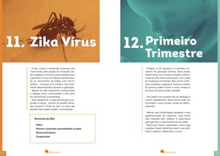 2322
A zika, como é conhecida a doença viral
transmitida pela picada do mosquito Ae-
des aegipty é uma séria preocupação para
a gestante. A sua ocorrência está associa-
da ao nascimento de bebês com micro-
cefalia – crianças com cérebro não total-
mente desenvolvidos durante a gestação.
Apesar de não totalmente comprovada,
a relação entre microcefalia e zika deve
ser seriamente considerada.
Usar repelentes, roupas de mangas com-
pridas e calças , manter as janelas fecha-
das durante o final do dia e à noite são
pedidas que podem ajudar na prevenção.
11. Zika Vírus
Sintomas da Zika
Febre
Pontos e manchas avermelhadas na pela
Dores articulares
Conjuntivite
12.Primeiro
Trimestre
Chegou a 13ª semana e o primeiro tri-
mestre de gestação termina. Seus enjoos
devem estar com os dias contados, afinal o
corpo já está mais acostumado com todas
as mudanças hormonais. Mas outros sinto-
mas começam a aparecer como as varizes.
As pernas podem inchar e você começa a
se sentir um pouco mais cansada.
Seu bebê é do tamanho de um pêssego e
cresce rapidamente. Seus ossos estão em
formação e suas cordas vocais se desen-
volvendo.
Manter uma alimentação saudável e uma
suplementação de vitaminas, caso tenha
sido indicada pelo médico, é importante
para garantir o crescimento do seu bebê.
Exercícios físicos moderados, como ioga
e pilates trazem benefícios para o seu bem
estar e ajudam a desinchar o corpo.
 
