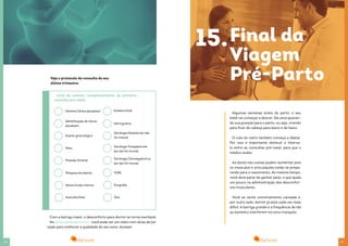 2928
História Clínica (atualizar)
Identificação de riscos
(atualizar)
Exame ginecológico
Peso
Pressão Arterial
Pesquisa de edema
Altura fundo Uterino
Ausculta fetal
Estática fetal
Lista de exames complementares da primeira
consulta pré-natal
Com a barriga maior, o desconforto para dormir se torna inevitável.
No www.eusaude.com.br, você pode ver um vídeo com dicas de po-
sição para melhorar a qualidade do seu sono. Acesse!
Hemograma
Sorologia Rubéola (se não
for imune)
Sorologia Toxoplasmose
(se não for imune)
Sorologia Citomegalovírus
(se não for imune)
VDRL
Ecografia
Zika
Veja o protocolo de consulta do seu
último trimestre:
Algumas semanas antes do parto, o seu
bebê vai começar a descer. Ele está ajustan-
do sua posição para o parto, ou seja, virando
para ficar de cabeça para baixo e de baixo.
O colo do útero também começa a dilatar.
Por isso é importante diminuir o interva-
lo entre as consultas pré-natal, para que o
médico avalie.
As dores nas costas podem aumentar pois
os músculos e articulações estão se prepa-
rando para o nascimento. Ao mesmo tempo,
você deve parar de ganhar peso, o que ajuda
um pouco na administração dos desconfor-
tos musculares.
Você se sente extremamente cansada e,
por outro lado, dormir já está cada vez mais
difícil. A barriga grande e a frequência de ida
ao banheiro interferem no sono tranquilo.
15.Final da
Viagem
Pré-Parto
 