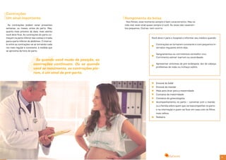 30 31
Se quando você muda de posição, as
contrações continuam. Ou se quando
você se movimenta, as contrações pio-
ram, é um sinal de pré-parto.
Contrações
Um sinal importante
As contrações podem estar presentes
semanas, ou meses, antes do parto. Mas,
quanto mais próximo da data, mais atento
você deve ficar. As contrações do parto co-
meçam na parte inferior das costas e irradia
para a parte inferior do abdômen. O interva-
lo entre as contrações vai se tornando cada
vez mais regular e constante, à medida que
se aproxima da hora do parto.
Nos filmes, esse momento sempre é bem característico. Mas na
vida real, esse sinal quase sempre é sutil. Às vezes são vazamen-
tos pequenos. Outras, nem ocorre.
Você deve ir para o hospital e informar seu médico quando:
Rompimento da bolsa
Contrações se tornarem constante e com pequenos in-
tervalos regulares entre elas.
Sangramentos ou corrimentos vermelho-vivo.
Corrimento estiver marrom ou esverdeado.
Apresentar sintomas de pré-eclâmpsia: dor de cabeça,
problemas de visão ou inchaço súbito.
Enxoval do bebê
Enxoval da mamãe
Mala para levar para a maternidade
Contatos da maternidade
Contatos do ginecologista
Acompanhamento no parto – converse com o marido
ou a família sobre quem que vai teacompanhar no parto
e na internação e quem vai ficar em casa com os filhos
mais velhos.
Pediatra
 