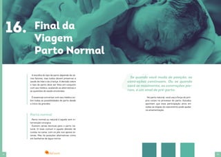 32 33
A escolha do tipo de parto depende de vá-
rios fatores, mas todos devem preservar a
saúde da mãe e da criança. A decisão sobre
o tipo de parto deve ser feita em conjunto
com seu médico, avaliando as alternativas e
as questões de saúde envolvidas.
É essencial conversar com seu médico so-
bre todas as possibilidades de parto desde
o início da gravidez.
Parto normal ou natural é aquele sem in-
tervenção cirúrgica.
Existem várias técnicas para o parto na-
tural. O mais comum é aquele deitado de
costas na cama, com os pés nos apoios la-
terais. Mas há posições alternativas como
em banheiras de água morna.
Parto normal
16. Final da
Viagem
Parto Normal
No parto natural, você usa a força do pró-
prio corpo no processo do parto. Estudos
apontam que essa participação ativa em
todas as etapas do nascimento pode ajudar
na amamentação.
Se quando você muda de posição, as
contrações continuam. Ou se quando
você se movimenta, as contrações pio-
ram, é um sinal de pré-parto.
 