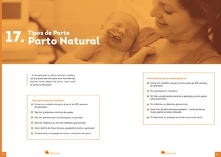 34 35
A recuperação no parto natural é rápida e
você já pode sair da cama e se movimentar
poucas horas depois do parto, caso você
se sinta confortável.
17. Tipos de Parto
Parto Natural
Entrar em trabalho de parto a partir da 38º semana
de gestação.
Não ter problemas crônicos de saúde.
Não ter apresentado complicações na gravidez.
Não ser diabética ou ter tido diabetes gestacional
Estar dentro da faixa de peso saudável durante a gestação.
O bebê estar na posição correta no momento do parto.
Para parto natural, considere:
Parto natural não é recomendado se:
Entrar em trabalho de parto inicia antes da 38º semana
de gestação.
Ser gestação de múltiplos.
Ter tido complicações durante a gestação ou em gesta-
ções anteriores.
Ter diabetes ou diabetes gestacional.
Estar fora da faixa de peso saudável – muito acima ou
muito abaixo do peso indicado.
O bebê estar na posição invertida na hora do parto.
 