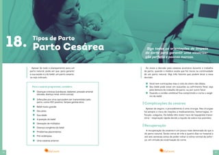 36 37
Apesar de todo o planejamento para um
parto natural, pode ser que, para garantir
a sua saúde e a do bebê, um parto cesaria-
na seja indicado.
18. Tipos de Parto
Parto Cesárea
Doenças crônicas (cardíacas, diabetes, pressão arterial
elevada, doença renal, entre outras)
Infecções por vírus que podem ser transmitidos pelo
parto, como HIV-positivo, herpes genital ativo.
Bebê muito grande.
Seu peso.
Sua idade.
A posição do bebê.
Gestação de múltiplos.
Doença congênita do bebê
Problemas placentários.
Pré-eclâmpsia.
Uma cesárea anterior
Para a cesárea programada, considere:
A recuperação da cesárea é um pouco mais demorada do que a
do parto natural. Serão cerca de três a quatro dias no hospital e
até seis semanas antes de poder voltar à rotina normal de esfor-
ço, em virtude da cicatrização do corte.
Às vezes a decisão pela cesárea acontece durante o trabalho
de parto, quando o médico avalia que há riscos na continuidade
de um parto natural. Veja três fatores que podem levar a essa
decisão:
Complicações da cesárea
Recuperação
Você tem contrações mas o colo do útero não dilata.
Seu bebê pode estar em exaustão ou sofrimento fetal, seja
pela demora do trabalho de parto, ou por outro fator.
Quando o cordão umbilical fica comprimido e corta o oxigê-
nio do bebê.
Apesar de seguro, o procedimento é uma cirurgia. Nas cirurgias
há sempre o risco de reações a medicamentos, hemorragias, in-
fecção, coágulos. Os bebês têm maior risco de taquipnéia transi-
tória - respiração rápida devido a líquido de sobra nos pulmões.
Siga todas as orientações de limpeza
do corte para garantir uma cicatriza-
ção perfeita e poucas marcas.
 