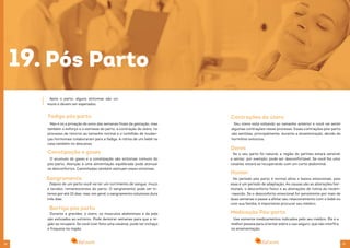 38 39
Após o parto, alguns sintomas são co-
muns e devem ser esperados.
19.
Fadiga pós parto
Não é só a privação de sono das semanas finais da gestação, mas
também o esforço e o estresse do parto, a contração do útero, no
processo de retorno ao tamanho normal e o turbilhão de mudan-
ças hormonais colaboraram para a fadiga. A rotina de um bebê na
casa também no descanso.
Constipação e gases
O acumulo de gases e a constipação são sintomas comuns do
pós-parto. Atenção à uma alimentação equilibrada pode atenuar
os desconfortos. Caminhadas também atenuam esses sintomas.
Sangramento
Depois do um parto você vai ter um corrimento de sangue, muco
e tecidos, remanescentes do parto. O sangramento pode ser in-
tenso por até 10 dias, mas, em geral, o sangramento volumoso dura
três dias.
Barriga pós parto
Durante a gravidez, o útero, os músculos abdominais e da pele
são esticados ao extremo. Pode demorar semanas para que a re-
gião se recupere. Se você tiver feito uma cesárea, pode ter inchaço
e fraqueza na região.
Pós Parto
Contrações do útero
Seu útero está voltando ao tamanho anterior e você vai sentir
algumas contrações nesse processo. Essas contrações pós-parto
são sentidas, principalmente, durante a amamentação, devido do
hormônio oxitocina.
Dores
Se o seu parto foi natural, a região do períneo estará sensível
e sentar, por exemplo, pode ser desconfortável. Se você fez uma
cesárea, estará se recuperando com um corte abdominal.
Humor
No período pós parto é normal altos e baixos emocionais, pois
esse é um período de adaptação. As causas são as alterações hor-
monais, o desconforto físico e as alterações de rotina do recém-
-nascido. Se o desconforto emocional for persistente por mais de
duas semanas e passe a afetar seu relacionamento com o bebê ou
com sua família, é importante procurar seu médico.
Medicação Pós-parto
Use somente medicamentos indicados pelo seu médico. Ele é a
melhor pessoa para orientar sobre o uso seguro, que não interfira
na amamentação.
 
