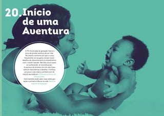 40 41
Início
de uma
Aventura
O fim da jornada da gestação marca o
início da grande aventura de ser mãe.
No mesmo momento em que o corpo,
fisicamente, se recupera, iniciam novos
desafios de relacionamento e entendimento
com o recém nascido. São dois novos seres
se conhecendo, se reconhecendo.
A aventura do primeiro ano de vida é pau-
tada em descobertas e desafios. Conheça
um pouco mais sobre o primeiro ano de
vida do seu bebê em A Grande Aventura do
Primeiro Ano.
Você também pode saber mais sobre ges-
tação e primeira infância na rede Materno
Infantil do EuSaúde.
20.
 