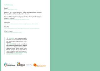 Baby Q
http://www.babyq.com/
Mahan, L. H., & Escott-Stump, S. (2008). Krause’s Food & Nutrition
Therapy (12th ed.). Canada: Saunders Elsevier.
Manuais MSD - Edição Saúde para a Família - Alterações Fisiológicas
durante a gravidez.
http://www.manuaismsd.pt/?id=269&cn=1775
The Bump
http://www.thebump.com/a/what-really-happens-after-labor
Web MD
http://www.webmd.com/baby/guide/exercise-during-pregnancy
What to Expect
http://www.whattoexpect.com/
O EUSAÚDE tem propósitos edu-
cacionais e o seu conteúdo não deve
ser usado para diagnóstico e trata-
mentos.
O EUSAÚDE não prediz se você vai
ter uma determinada doença, apenas
estima a sua chance e oferece orien-
tação de como reduzir o seu risco.
Não há garantia de que, seguindo as
recomendações, você não desenvol-
va a doença. O SEU MÉDICO DEVE
SER SEMPRE CONSULTADO.
Referências
 